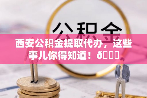南朗西安公积金提取代办，这些事儿你得知道！😎